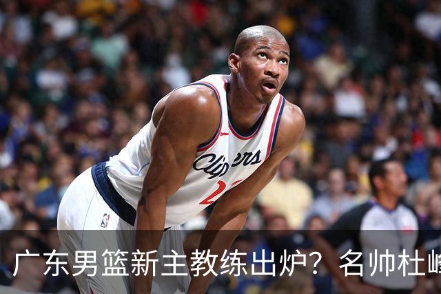 广东男篮新主教练出炉？名帅杜峰要下课？朱芳雨想邀请1人加盟！